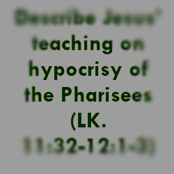 Describe Jesus’ teaching on hypocrisy of the Pharisees (LK. 11:32-12:1-3)